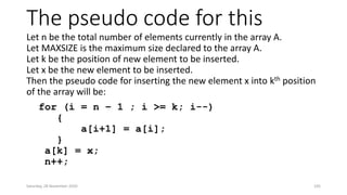 The pseudo code for this
Let n be the total number of elements currently in the array A.
Let MAXSIZE is the maximum size declared to the array A.
Let k be the position of new element to be inserted.
Let x be the new element to be inserted.
Then the pseudo code for inserting the new element x into kth position
of the array will be:
for (i = n – 1 ; i >= k; i--)
{
a[i+1] = a[i];
}
a[k] = x;
n++;
Saturday, 28 November 2020 105
 
