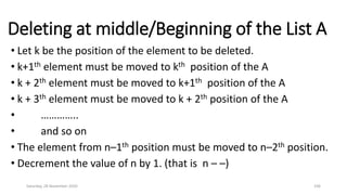 Deleting at middle/Beginning of the List A
• Let k be the position of the element to be deleted.
• k+1th element must be moved to kth position of the A
• k + 2th element must be moved to k+1th position of the A
• k + 3th element must be moved to k + 2th position of the A
• …………..
• and so on
• The element from n–1th position must be moved to n–2th position.
• Decrement the value of n by 1. (that is n – –)
Saturday, 28 November 2020 106
 