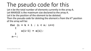 The pseudo code for this
Let n be the total number of elements currently in the array A.
Let MAXSIZE is the maximum size declared to the array A.
Let k be the position of the element to be deleted.
Then the pseudo code for deleting the element x from the kth position
of the array will be:
for (i = k + 1 ; i < n; i++)
{
a[i-1] = a[i];
}
n--;
Saturday, 28 November 2020 107
 