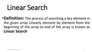 Linear Search
•Definition: The process of searching a key element in
the given array Linearly element by element from the
beginning of the array to end of the array is known as
Linear Search
Saturday, 28 November 2020 113
 