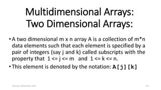 Multidimensional Arrays:
Two Dimensional Arrays:
•A two dimensional m x n array A is a collection of m*n
data elements such that each element is specified by a
pair of integers (say j and k) called subscripts with the
property that 1 <= j <= m and 1 <= k <= n.
•This element is denoted by the notation: A[j][k]
Saturday, 28 November 2020 116
 