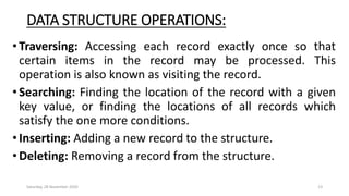 DATA STRUCTURE OPERATIONS:
•Traversing: Accessing each record exactly once so that
certain items in the record may be processed. This
operation is also known as visiting the record.
•Searching: Finding the location of the record with a given
key value, or finding the locations of all records which
satisfy the one more conditions.
•Inserting: Adding a new record to the structure.
•Deleting: Removing a record from the structure.
Saturday, 28 November 2020 13
 