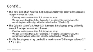 Cont’d…
• The Row size of an Array is 4. It means Employees array only accept 4
integer values as rows.
• If we try to store more than 4, it throws an error.
• We can store less than 4. For Example, If we store 2 integer values, the
remaining two will assign with the default value (Which is 0).
• The Column size of an Array is 3. It means Employees array will only
accept 3 integer values as columns.
• If we try to store more than 3, it throws an error.
• We can store less than 3. For Example, If we store 1 integer values, the
remaining 2 values will assign with the default value (Which is 0).
• Finally, Employees array can hold a maximum of 24 integer values (2 *
4 * 3 = 24).
Saturday, 28 November 2020 130
 