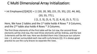 C Multi Dimensional Array Initialization:
• int Employees[2][4][3] = { { {10, 20, 30}, {15, 25, 35}, {22, 44, 66},
{33, 55, 77} },
{ {1, 2, 3}, {5, 6, 7}, {2, 4, 6}, {3, 5, 7} } };
Here, We have 2 tables and the 1st table holds 4 Rows * 3 Columns,
and the 2nd table also holds 4 Rows * 3 Columns.
The first three elements of the first table will be 1st row, the second three
elements will be 2nd row, the next three elements will be 3rdrow, and the last
3 elements will be 4th row. Here we divided them into 3 because our column
size = 3, and we surrounded each row with curly braces ({}). It is always good
practice to use the curly braces to separate the rows.
Saturday, 28 November 2020 131
 