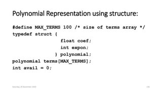 Polynomial Representation using structure:
#define MAX_TERMS 100 /* size of terms array */
typedef struct {
float coef;
int expon;
} polynomial;
polynomial terms[MAX_TERMS];
int avail = 0;
Saturday, 28 November 2020 136
 