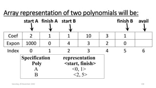 Array representation of two polynomials will be:
start A finish A start B finish B avail
Coef 2 1 1 10 3 1
Expon 1000 0 4 3 2 0
Index 0 1 2 3 4 5 6
Saturday, 28 November 2020 138
Specification representation
Poly <start, finish>
A <0, 1>
B <2, 5>
 