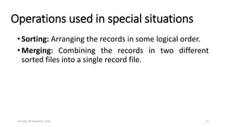 Operations used in special situations
• Sorting: Arranging the records in some logical order.
• Merging: Combining the records in two different
sorted files into a single record file.
Saturday, 28 November 2020 14
 