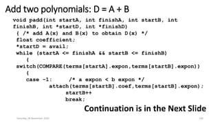 Add two polynomials: D = A + B
void padd(int startA, int finishA, int startB, int
finishB, int *startD, int *finishD)
{ /* add A(x) and B(x) to obtain D(x) */
float coefficient;
*startD = avail;
while (startA <= finishA && startB <= finishB)
{
switch(COMPARE(terms[startA].expon,terms[startB].expon))
{
case -1: /* a expon < b expon */
attach(terms[startB].coef,terms[startB].expon);
startB++
break;
Continuation is in the Next Slide
Saturday, 28 November 2020 140
 