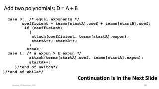 Add two polynomials: D = A + B
case 0: /* equal exponents */
coefficient = terms[startA].coef + terms[startB].coef;
if (coefficient)
{
attach(coefficient, terms[startA].expon);
startA++; startB++;
}
break;
case 1: /* a expon > b expon */
attach(terms[startA].coef, terms[startA].expon);
startA++;
}/*end of switch*/
}/*end of while*/
Continuation is in the Next Slide
Saturday, 28 November 2020 141
 
