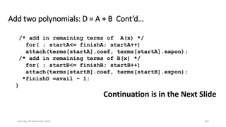 Add two polynomials: D = A + B Cont’d…
/* add in remaining terms of A(x) */
for( ; startA<= finishA; startA++)
attach(terms[startA].coef, terms[startA].expon);
/* add in remaining terms of B(x) */
for( ; startB<= finishB; startB++)
attach(terms[startB].coef, terms[startB].expon);
*finishD =avail – 1;
}
Continuation is in the Next Slide
Saturday, 28 November 2020 142
 