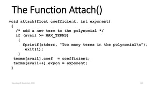 The Function Attach()
void attach(float coefficient, int exponent)
{
/* add a new term to the polynomial */
if (avail >= MAX_TERMS)
{
fprintf(stderr, “Too many terms in the polynomialn”);
exit(1);
}
terms[avail].coef = coefficient;
terms[avail++].expon = exponent;
}
Saturday, 28 November 2020 143
 