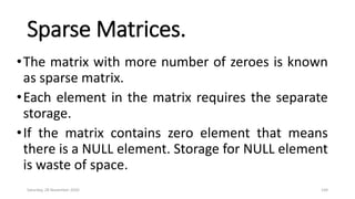 Sparse Matrices.
•The matrix with more number of zeroes is known
as sparse matrix.
•Each element in the matrix requires the separate
storage.
•If the matrix contains zero element that means
there is a NULL element. Storage for NULL element
is waste of space.
Saturday, 28 November 2020 144
 