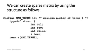 We can create sparse matrix by using the
structure as follows:
#define MAX_TERMS 101 /* maximum number of terms+1 */
typedef struct {
int col;
int row;
int value;
} term;
term a[MAX_TERMS];
Saturday, 28 November 2020 147
 