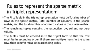 Rules to represent the sparse matrix
in Triplet representation:
• The First Tuple in the triplet representation must be Total number of
rows in the sparse matrix, Total number of columns in the sparse
matrix, and the total number of nonzero values in the sparse matrix.
• The remaining tuples contains the respective row, col and nonzero
values.
• The tuples must be entered in to the triplet form so that the row
must be in ascending order. If there are multiple items in the same
row, then column must be in ascending order.
Saturday, 28 November 2020 148
 