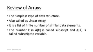 Review of Arrays
• The Simplest Type of data structure.
• Also called as Linear Array.
• It is a list of finite number of similar data elements.
• The number k in A[k] is called subscript and A[K] is
called subscripted variable.
Saturday, 28 November 2020 15
 
