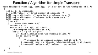 Function / Algorithm for simple Transpose
void transpose (term a[], term b[]) /* b is set to the transpose of a */
{
int n, i, j, currentb;
n = a[0].value; /* total number of elements */
b[0].row = a[0].col; /* rows in b = columns in a */
b[0].col = a[0].row; /*columns in b = rows in a */
b[0].value = n;
if (n > 0)
{ /*non zero matrix */
currentb = 1;
for (i = 0; i < a[0].col; i++)
/* transpose by columns in a */
for(j = 1; j <= n; j++)
/* find elements from the current column */
if (a[j].col == i)
{
/* element is in current column, add it to b */
b[currentb].row = a[j].col; b[currentb].col = a[j].row;
b[currentb].value = a[j].value; currentb++
}
}
}
Saturday, 28 November 2020 153
 