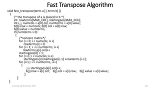 Fast Transpose Algorithm
Saturday, 28 November 2020 155
void fast_transpose(term a[ ], term b[ ])
{
/* the transpose of a is placed in b */
int rowterms[MAX_COL], startingpos[MAX_COL];
int i, j, numcols = a[0].col, numterms = a[0].value;
b[0].row = numcols; b[0].col = a[0].row;
b[0].value = numterms;
if (numterms > 0)
{
/*nonzero matrix*/
for (i = 0; i < numcols; i++)
rowterms[i] = 0;
for (i = 1; i <= numterms; i++)
rowterm [a[i].col]++
startingpos[0] = 1;
for (i =1; i < numcols; i++)
startingpos[i]=startingpos[i-1] +rowterms [i-1];
for (i=1; i <= numterms, i++)
{
j = startingpos[a[i].col]++;
b[j].row = a[i].col; b[j].col = a[i].row; b[j].value = a[i].value;
}
}
}
 