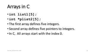 Arrays in C
• int list1[5];
• int *plist2[5];
• The first array defines five integers.
• Second array defines five pointers to integers.
• In C, All arrays start with the index 0.
Saturday, 28 November 2020 16
 