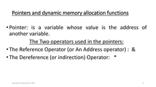 Pointers and dynamic memory allocation functions
•Pointer: is a variable whose value is the address of
another variable.
The Two operators used in the pointers:
•The Reference Operator (or An Address operator) : &
•The Dereference (or indirection) Operator: *
Saturday, 28 November 2020 17
 