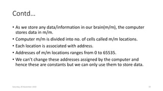 Contd…
• As we store any data/information in our brain(m/m), the computer
stores data in m/m.
• Computer m/m is divided into no. of cells called m/m locations.
• Each location is associated with address.
• Addresses of m/m locations ranges from 0 to 65535.
• We can’t change these addresses assigned by the computer and
hence these are constants but we can only use them to store data.
Saturday, 28 November 2020 19
 