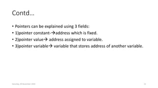 Contd…
• Pointers can be explained using 3 fields:
• 1)pointer constant-address which is fixed.
• 2)pointer value address assigned to variable.
• 3)pointer variable variable that stores address of another variable.
Saturday, 28 November 2020 21
 