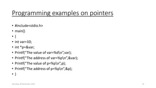 Programming examples on pointers
• #include<stdio.h>
• main()
• {
• int var=10;
• int *p=&var;
• Printf(“The value of var=%dn”,var);
• Printf(“The address of var=%pn”,&var);
• Printf(“The value of p=%pn”,p);
• Printf(“The address of p=%pn”,&p);
• }
Saturday, 28 November 2020 22
 