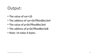 Output:
• The value of var=10
• The address of var=0x7ffeed8ec3e4
• The value of p=0x7ffeed8ec3e4
• The address of p=0x7ffeed8ec3e8
• Note: int takes 4 bytes.
Saturday, 28 November 2020 23
 
