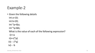 Example-2
• Given the following details
int a=10;
int b=20;
int *p=&a;
int *q=&b;
What is the value of each of the following expression?
i)++a
ii)++(*p)
iii)- - (*q)
iv)- - b
Saturday, 28 November 2020 24
 