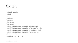 Contd…
• #include<stdio.h>
• Main()
• {
• Int a=10;
• Int b=20;
• Int *p=&a;
• Int *q=&b;
• Printf(“The value of the expression ++a=%dn”,++a);
• Printf(“The value of the expression ++(*p)=%dn”,++(*p));
• Printf(“The value of the expression - -(*q)=%dn”,- -(*q));
• Printf(“The value of the expression - - b=%dn”,- -b);
• }
• Output:11 12 19 18
Saturday, 28 November 2020 25
 