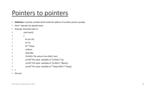 Pointers to pointers
• Definition: A pointer variable which holds the address of another pointer variable.
• Here * operator be applied twice.
• Example: #include<stdio.h>
• void main()
• {
• int var=10;
• int *p;
• int **ptop;
• p=&var;
• ptop=&p;
• Printf(n The value of var=%dn”,var);
• printf(“The value available at *p=%dn”,*p);
• printf(“The value available at *p=%dn”,*(&var));
• printf(“The value available at **ptop=%dn”,**ptop);
• }
• Out put:
Saturday, 28 November 2020 26
 