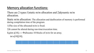 Memory allocation functions:
There are 2 types:1)static m/m allocation and 2)dynamic m/m
allocation.
Static m/m allocation: The allocation and deallocation of memory is performed
during compilation time of the program.
1)The size of the allocated m/m is fixed.
2)It cannot be altered during run-time/execution time.
Eg)int a[10];----allocates 10 blocks of m/m for an array.
int a[10][10];
Saturday, 28 November 2020 28
 