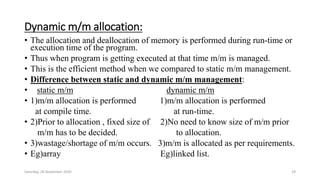Dynamic m/m allocation:
• The allocation and deallocation of memory is performed during run-time or
execution time of the program.
• Thus when program is getting executed at that time m/m is managed.
• This is the efficient method when we compared to static m/m management.
• Difference between static and dynamic m/m management:
• static m/m dynamic m/m
• 1)m/m allocation is performed 1)m/m allocation is performed
at compile time. at run-time.
• 2)Prior to allocation , fixed size of 2)No need to know size of m/m prior
m/m has to be decided. to allocation.
• 3)wastage/shortage of m/m occurs. 3)m/m is allocated as per requirements.
• Eg)array Eg)linked list.
Saturday, 28 November 2020 29
 