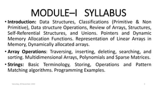 MODULE–I SYLLABUS
• Introduction: Data Structures, Classifications (Primitive & Non
Primitive), Data structure Operations, Review of Arrays, Structures,
Self-Referential Structures, and Unions. Pointers and Dynamic
Memory Allocation Functions. Representation of Linear Arrays in
Memory, Dynamically allocated arrays.
• Array Operations: Traversing, inserting, deleting, searching, and
sorting. Multidimensional Arrays, Polynomials and Sparse Matrices.
• Strings: Basic Terminology, Storing, Operations and Pattern
Matching algorithms. Programming Examples.
Saturday, 28 November 2020 3
 