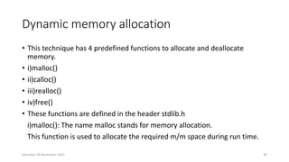 Dynamic memory allocation
• This technique has 4 predefined functions to allocate and deallocate
memory.
• i)malloc()
• ii)calloc()
• iii)realloc()
• iv)free()
• These functions are defined in the header stdlib.h
i)malloc(): The name malloc stands for memory allocation.
This function is used to allocate the required m/m space during run time.
Saturday, 28 November 2020 30
 