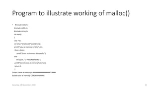 Program to illustrate working of malloc()
• #include<stdio.h>
#include<stdlib.h>
#include<string.h>
int main()
{
char *str;
str=(char *)malloc(20*sizeof(char));
printf(“value at memory is :%sn”,str);
If(str==NULL)
printf(“Error: no memory allocatedn”);
else
strcpy(str, ”C PROGRAMMING”);
printf(“stored value at memory:%sn”,str);
return 0;
}
Output: value at memory is:###################*^####
Stored value at memory :C PROGRAMMING
Saturday, 28 November 2020 32
 