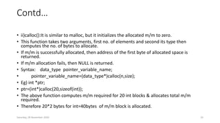 Contd…
• ii)calloc():It is similar to malloc, but it initializes the allocated m/m to zero.
• This function takes two arguments, first no. of elements and second its type then
computes the no. of bytes to allocate.
• If m/m is successfully allocated, then address of the first byte of allocated space is
returned.
• If m/m allocation fails, then NULL is returned.
• Syntax: data_type pointer_variable_name;
• pointer_variable_name=(data_type*)calloc(n,size);
• Eg) int *ptr;
• ptr=(int*)calloc(20,sizeof(int));
• The above function computes m/m required for 20 int blocks & allocates total m/m
required.
• Therefore 20*2 bytes for int=40bytes of m/m block is allocated.
Saturday, 28 November 2020 33
 