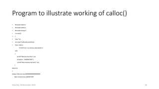 Program to illustrate working of calloc()
• #include<stdio.h>
• #include<stdlib.h>
• #include<string.h>
• Int main()
• {
• Char *str;
• str=(char*)calloc(20,sizeof(int));
• If(str==NULL)
Printf(“Error: no memory allocatedn”);
else
{
printf(“Memory has:%sn”,str);
strcpy(str, “LABORATORY”);
printf(“New memory has:%sn”,str);
}
Return 0;
}
Output: Memory has:00000000000000000000
New memory has:LABORATORY
Saturday, 28 November 2020 34
 