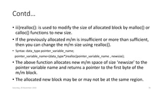 Contd…
• iii)realloc(): is used to modify the size of allocated block by malloc() or
calloc() functions to new size.
• If the previously allocated m/m is insufficient or more than sufficient,
then you can change the m/m size using realloc().
• Syntax: data_type pointer_variable_name;
pointer_variable_name=(data_type*)realloc(pointer_variable_name , newsize);
• The above function allocates new m/m space of size ‘newsize’ to the
pointer variable name and returns a pointer to the first byte of the
m/m block.
• The allocated new block may be or may not be at the same region.
Saturday, 28 November 2020 35
 