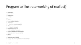 Program to illustrate working of realloc()
• #include<stdio.h>
• #include<stdlib.h>
• #include<string.h>
• int main()
• {
• char *str;
• str=(char*)malloc(20*sizeof(char));
• if(str==NULL)
• printf(“Error: No memory allocatedn”);
• else
• strcpy(str, “C PROGRAM”);
• Printf(“stored value is:%sn”,str);
• Str=(char*)realloc(str,40*sizeof(char));
• Strcpy(str, “C PROGRAM IS EASY AND INTERESTING”);
• Printf(“stored value after reallocation:%sn”, str);
• Return 0;
• }
• Output: stored value is:C PROGRAM
• Stored value after reallocation: C PROGRAM IS EASY AND INTERESTING.
Saturday, 28 November 2020 36
 