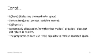 Contd…
• iv)free():[Releasing the used m/m space]
• Syntax: free(used_pointer_variable_name);
• Eg)free(str);
• Dynamically allocated m/m with either malloc() or calloc() does not
get return as its own.
• The programmer must use free() explicitly to release allocated space.
Saturday, 28 November 2020 37
 