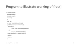 Program to illustrate working of free()
• #include<stdio.h>
#include<stdlib.h>
#include<string.h>
int main()
{
char *str;
str=(char *)malloc(20*sizeof(char));
printf(“value at memory is :%sn”,str);
If(str==NULL)
printf(“Error: no memory allocatedn”);
else
strcpy(str, ”C PROGRAMMING”);
printf(“stored value at memory:%sn”,str);
free(str);
return 0;
}
Saturday, 28 November 2020 38
 