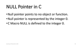NULL Pointer in C
•Null pointer points to no object or function.
•Null pointer is represented by the integer 0.
•C Macro NULL is defined to the integer 0.
Saturday, 28 November 2020 39
 