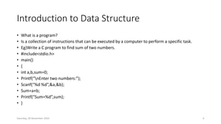 Introduction to Data Structure
• What is a program?
• Is a collection of instructions that can be executed by a computer to perform a specific task.
• Eg)Write a C program to find sum of two numbers.
• #include<stdio.h>
• main()
• {
• int a,b,sum=0;
• Printf(“nEnter two numbers:”);
• Scanf(“%d %d”,&a,&b);
• Sum=a+b;
• Printf(“Sum=%d”,sum);
• }
Saturday, 28 November 2020 4
 
