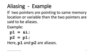 Aliasing - Example
If two pointers are pointing to same memory
location or variable then the two pointers are
said to be aliases.
Example:
p1 = &i;
p2 = p1;
Here, p1 and p2 are aliases.
Saturday, 28 November 2020 41
 