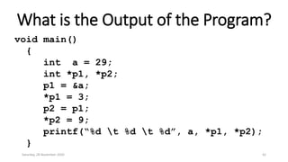 What is the Output of the Program?
void main()
{
int a = 29;
int *p1, *p2;
p1 = &a;
*p1 = 3;
p2 = p1;
*p2 = 9;
printf(“%d t %d t %d”, a, *p1, *p2);
}
Saturday, 28 November 2020 42
 