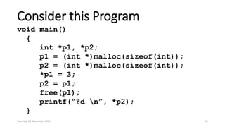 Consider this Program
void main()
{
int *p1, *p2;
p1 = (int *)malloc(sizeof(int));
p2 = (int *)malloc(sizeof(int));
*p1 = 3;
p2 = p1;
free(p1);
printf(“%d n”, *p2);
}
Saturday, 28 November 2020 43
 