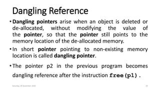 Dangling Reference
•Dangling pointers arise when an object is deleted or
de-allocated, without modifying the value of
the pointer, so that the pointer still points to the
memory location of the de-allocated memory.
•In short pointer pointing to non-existing memory
location is called dangling pointer.
•The pointer p2 in the previous program becomes
dangling reference after the instruction free(p1).
Saturday, 28 November 2020 44
 