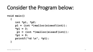 Consider the Program below:
void main()
{
int *p1, *p2;
p1 = (int *)malloc(sizeof(int));
*p1 = 3;
p1 = (int *)malloc(sizeof(int));
*p1 = 9;
printf(“%d n”, *p1);
}
Saturday, 28 November 2020 45
 