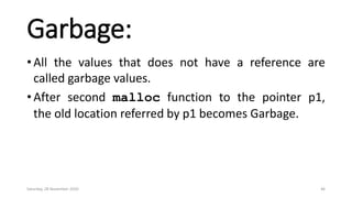 Garbage:
• All the values that does not have a reference are
called garbage values.
• After second malloc function to the pointer p1,
the old location referred by p1 becomes Garbage.
Saturday, 28 November 2020 46
 