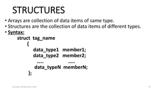STRUCTURES
• Arrays are collection of data items of same type.
• Structures are the collection of data items of different types.
• Syntax:
struct tag_name
{
data_type1 member1;
data_type2 member2;
….. …..
data_typeN memberN;
};
Saturday, 28 November 2020 47
 